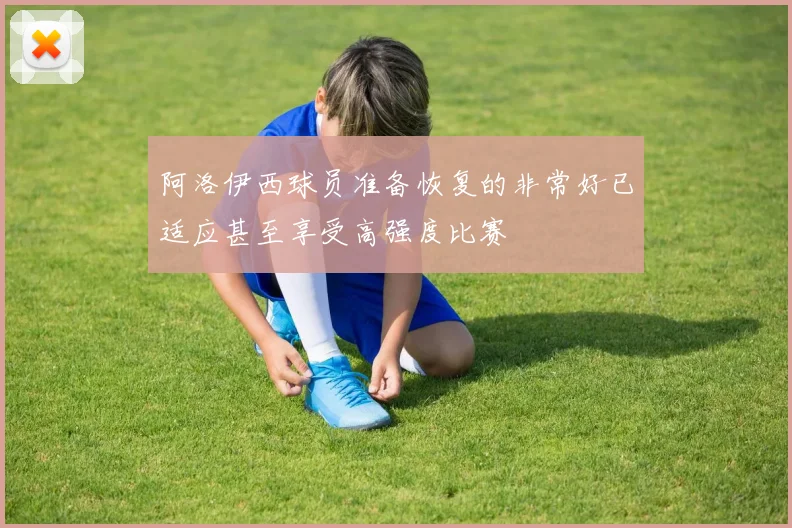 阿洛伊西球员准备恢复的非常好已适应甚至享受高强度比赛