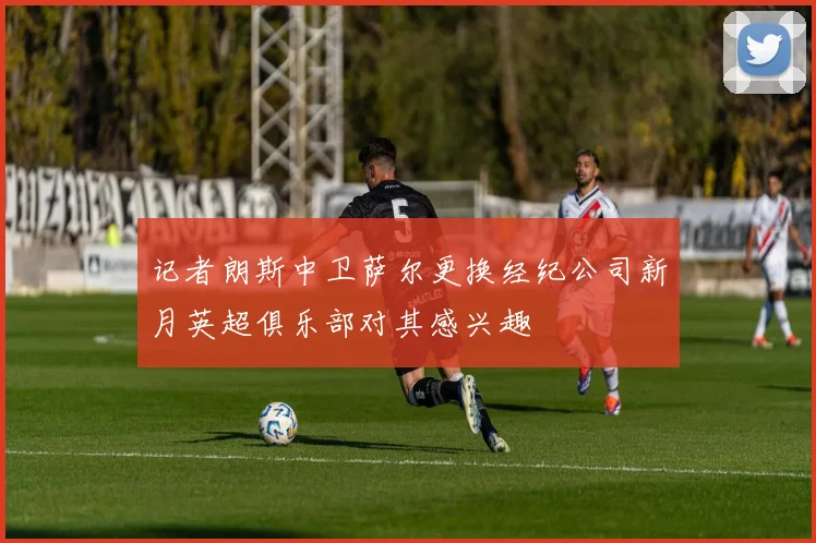 记者朗斯中卫萨尔更换经纪公司新月英超俱乐部对其感兴趣