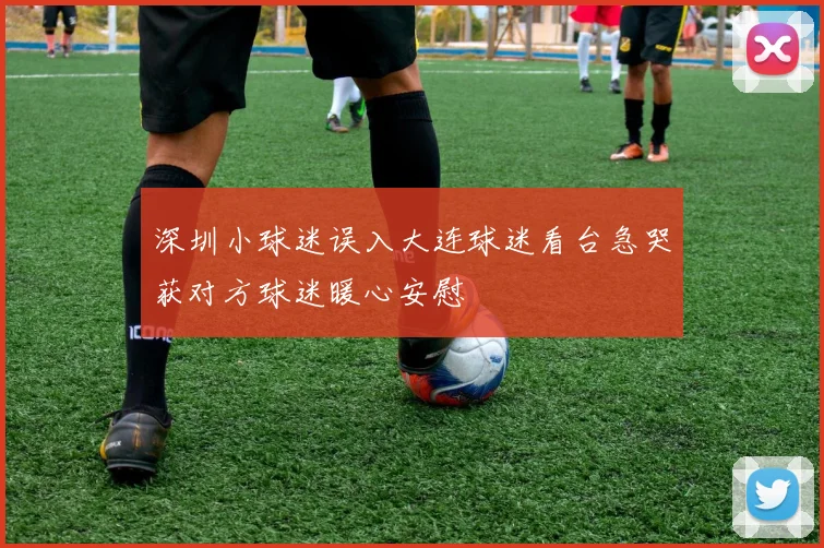 深圳小球迷误入大连球迷看台急哭获对方球迷暖心安慰