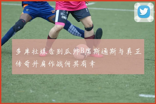 多库社媒告别瓜帅B席斯通斯与真正传奇并肩作战何其有幸
