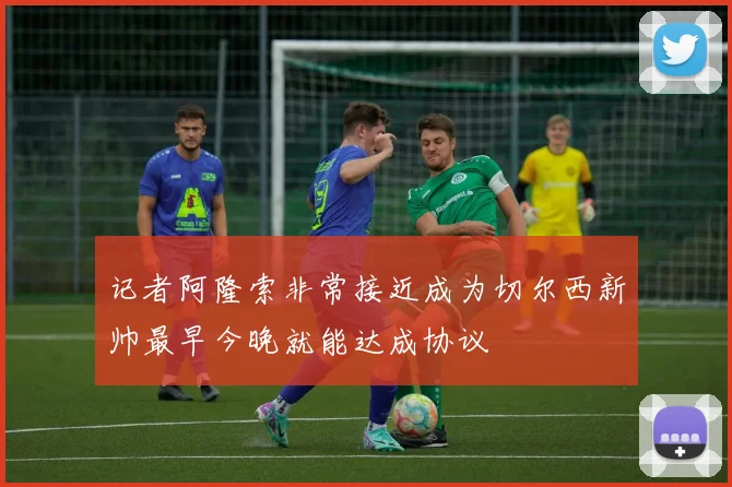 记者阿隆索非常接近成为切尔西新帅最早今晚就能达成协议