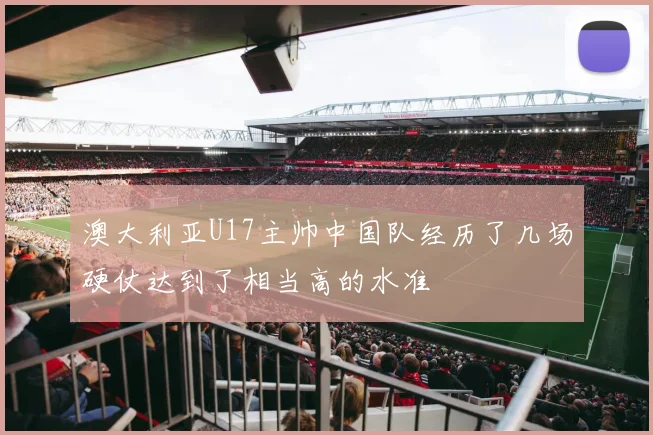 澳大利亚U17主帅中国队经历了几场硬仗达到了相当高的水准