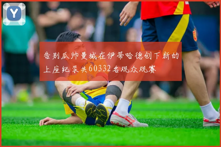 告别瓜帅曼城在伊蒂哈德创下新的上座纪录共60332名观众观赛